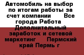 Автомобиль на выбор -по итогам работы за счет компании!!! - Все города Работа » Дополнительный заработок и сетевой маркетинг   . Пермский край,Пермь г.